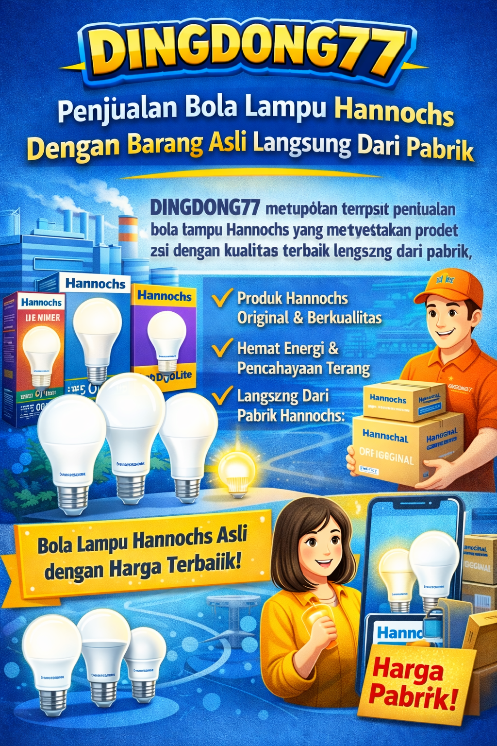 DINGDONG77 Link Akses Resmi DINGDONG77 merupakan tempat penjualan bola lampu Hannochs yang menyediakan produk asli dengan kualitas terbaik langsung dari pabrik. Dengan standar kualitas yang terjamin, setiap lampu yang tersedia memiliki daya tahan yang baik, pencahayaan yang terang, serta hemat energi sehingga cocok digunakan untuk berbagai kebutuhan rumah maupun tempat usaha. — Min Depo Rp10.000